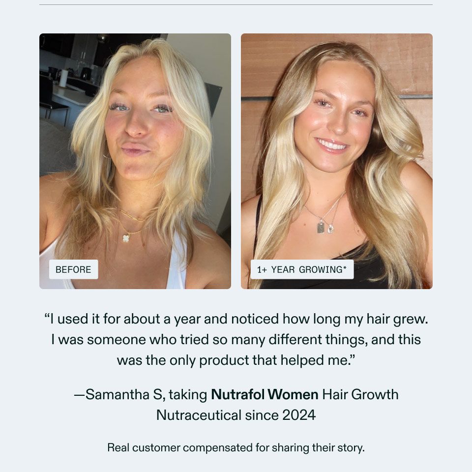 I used it for about a year and noticed how long my hair grew. I was someone who tried so many different things, and this was the only product that helped me. Samantha S, taking Nutrafol Women Hair Growth Nutraceutical since 2024 Real customer compensated for sharing their story.