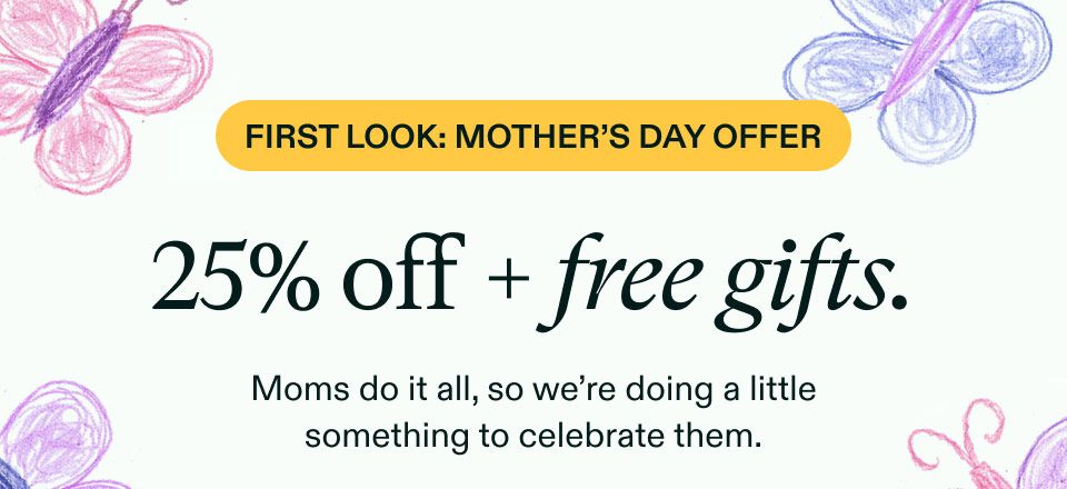 First Look: Mother’s Day Offer. 25% off + free gifts. Moms do it all, so we're doing a little something to celebrate them.