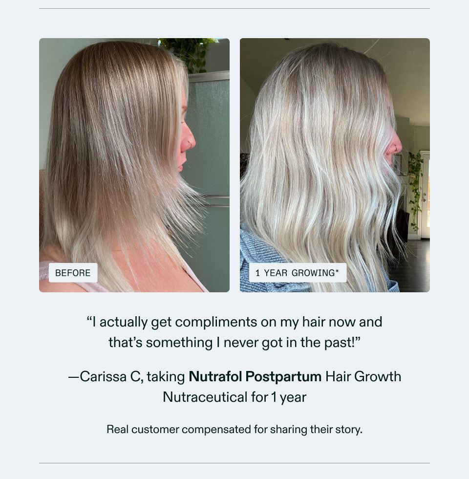 I actually get compliments on my hair now and that's something I never got in the past! Carissa C, taking Nutrafol Postpartum Hair Growth Nutraceutical for 1 year. Real customer compensated for sharing their story.