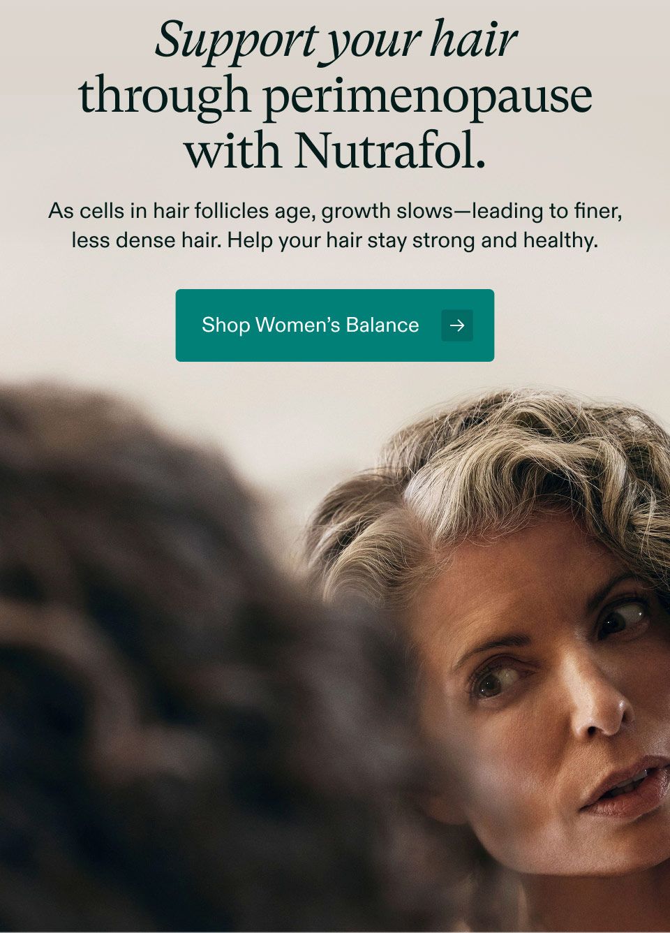 Support your hair through perimenopause with Nutrafol. As cells in hair follicles age, growth slows, leading to finer, less dense hair. Help your hair stay strong and healthy. Shop Women’s Balance.