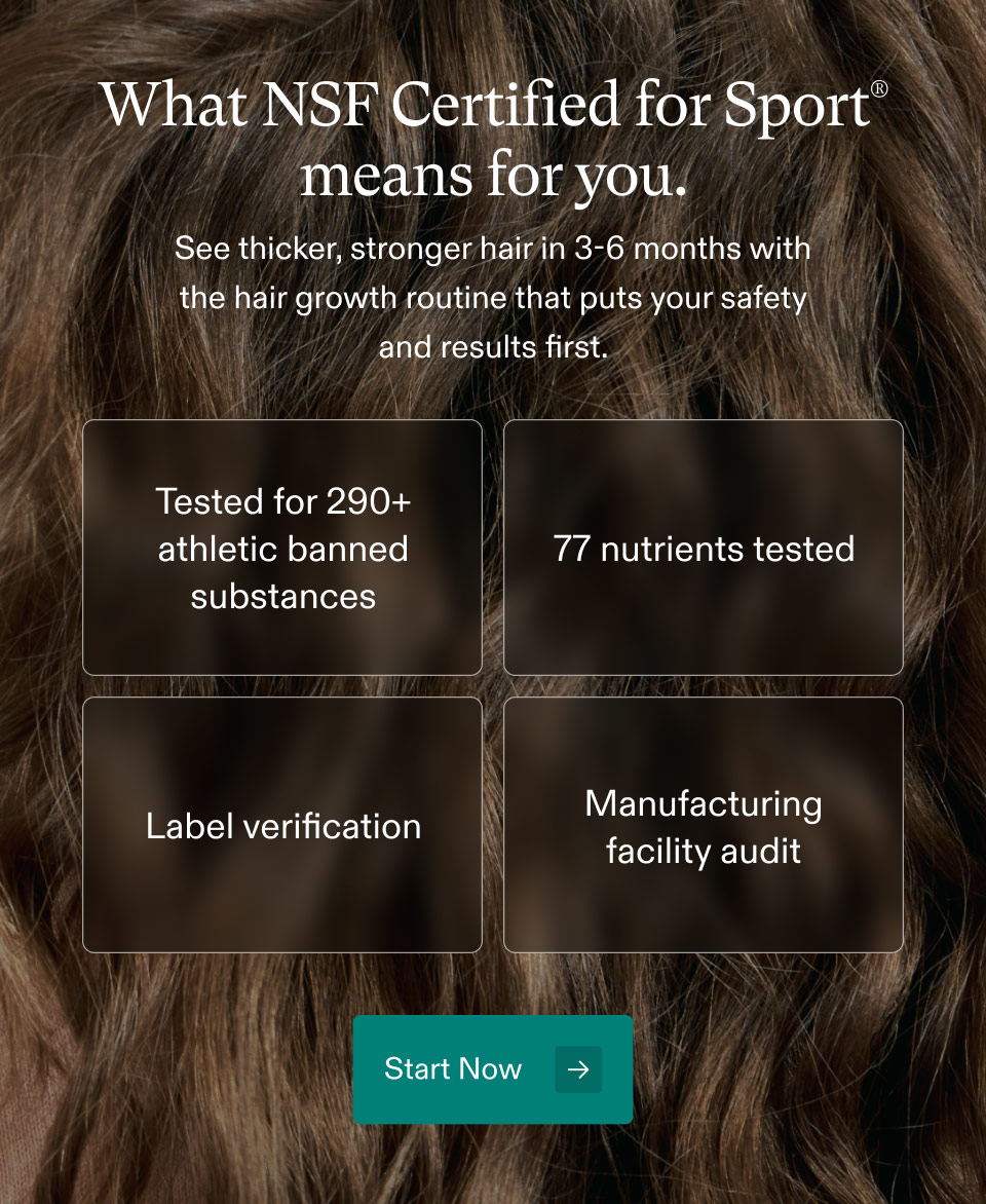 What NSF Certified for Sport® means for you. See thicker, stronger hair in 3-6 months with the hair growth routine that puts your safety and results first. Tested for 290+ athletic banned substances, 77 nutrients tested, Label verification, Manufacturing facility audit. Start Now.