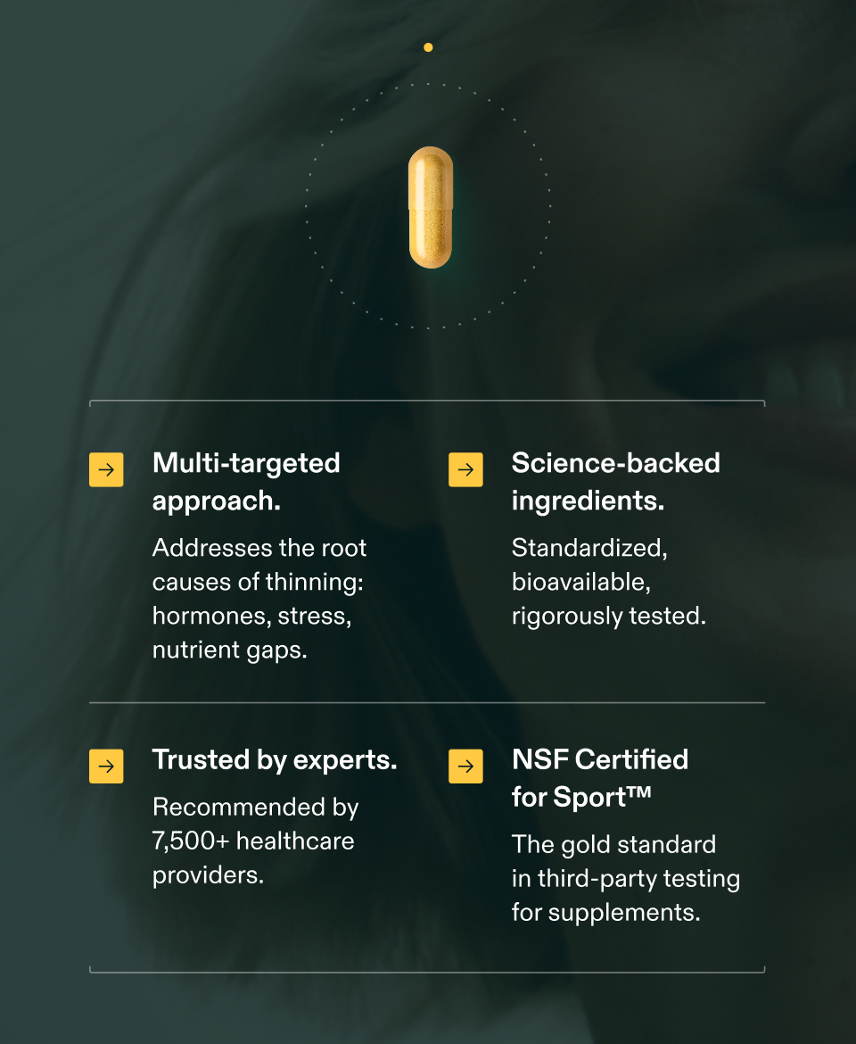 → Multi-targeted approach. Addresses the root causes of thinning: hormones, stress, nutrient gaps. → Science-backed ingredients. Standardized, bioavailable, rigorously tested. → Trusted by experts. Recommended by 7,500+ healthcare providers. → NSF Certified for Sport™ The gold standard in third-party testing for supplements. → Multi-targeted approach. Addresses the root causes of thinning: hormones, stress, nutrient gaps. → Science-backed ingredients. Standardized, bioavailable, rigorously tested. → Trusted by experts. Recommended by 7,500+ healthcare providers. → NSF Certified for Sport™ The gold standard in third-party testing for supplements.
