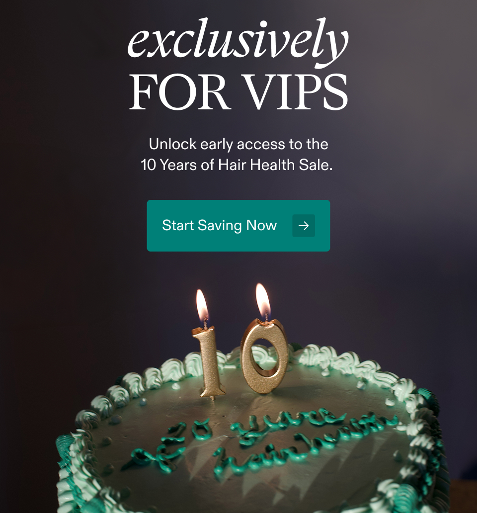 exclusively FOR VIPS Unlock early access to the 10 Years of Hair Health Sale. Start Saving Now