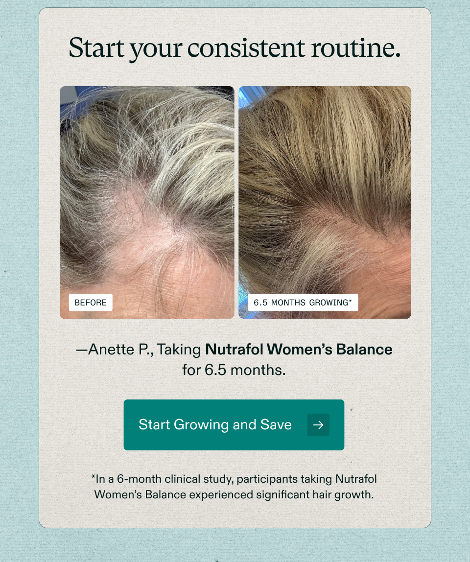 Start your consistent routine. Before 6.5 months growing* —Anette P., Taking Nutrafol Women’s Balance for 6.5 months. Start Growing and Save *In a 6-month clinical study, participants taking Nutrafol Women’s Balance experienced significant hair growth.