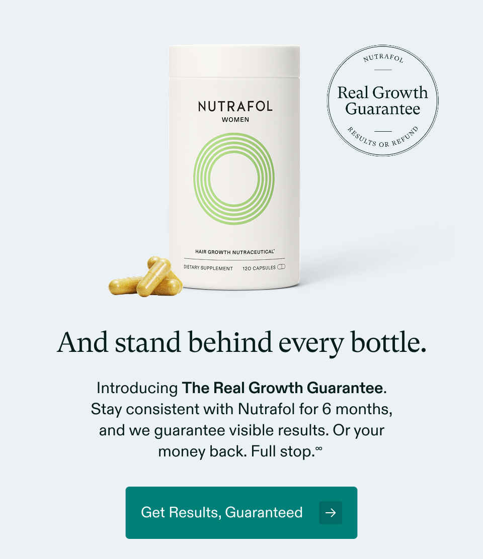 And stand behind every bottle. Introducing The Real Growth Guarantee. Stay consistent with Nutrafol for 6 months, and we guarantee visible results. Or your money back. Full stop.∞ Get Results, Guaranteed → And stand behind every bottle. Introducing The Real Growth Guarantee. Stay consistent with Nutrafol for 6 months, and we guarantee visible results. Or your money back. Full stop.∞ Get Results, Guaranteed →