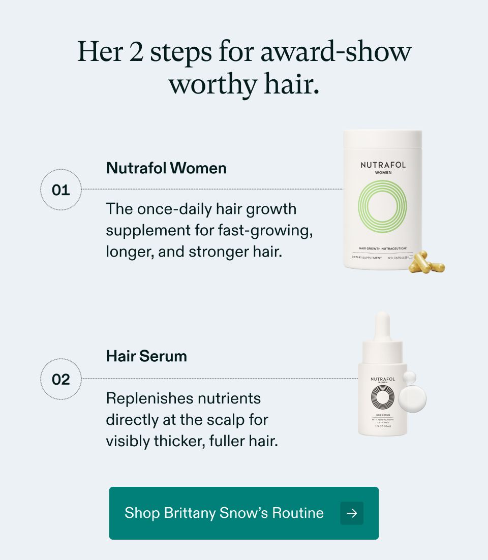 Her 2 steps for award-show worthy hair. 1 Nutrafol Women, The once-daily hair growth supplement for fast-growing, longer, and stronger hair. 2 Hair Serum Replenishes nutrients directly at the scalp for visibly thicker, fuller hair. Shop Brittany Snow’s Routine