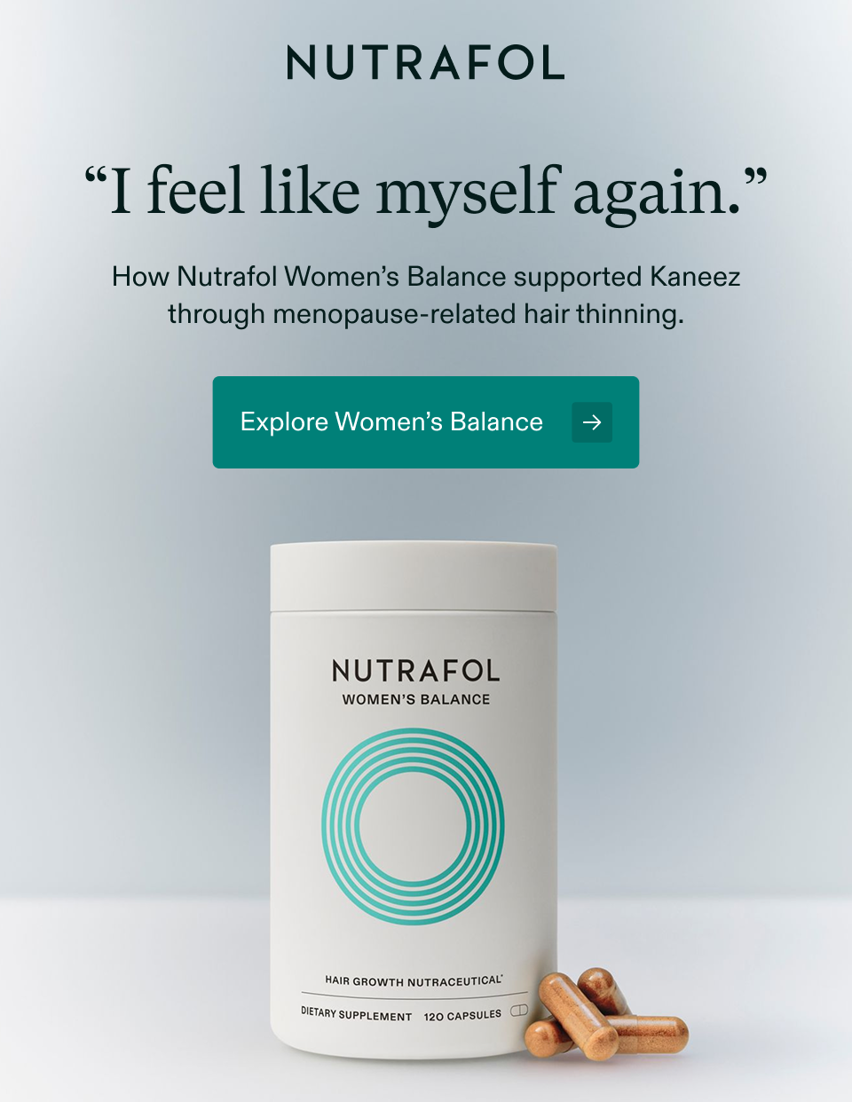 “I feel like myself again.” How Nutrafol Women’s Balance supported Kaneez through menopause-related hair thinning. Explore Women’s Balance → “I feel like myself again.” How Nutrafol Women’s Balance supported Kaneez through menopause-related hair thinning. Explore Women’s Balance →