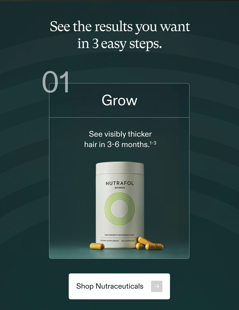 See the results you want in 3 easy steps. Grow See visibly thicker hair in 3-6 months.