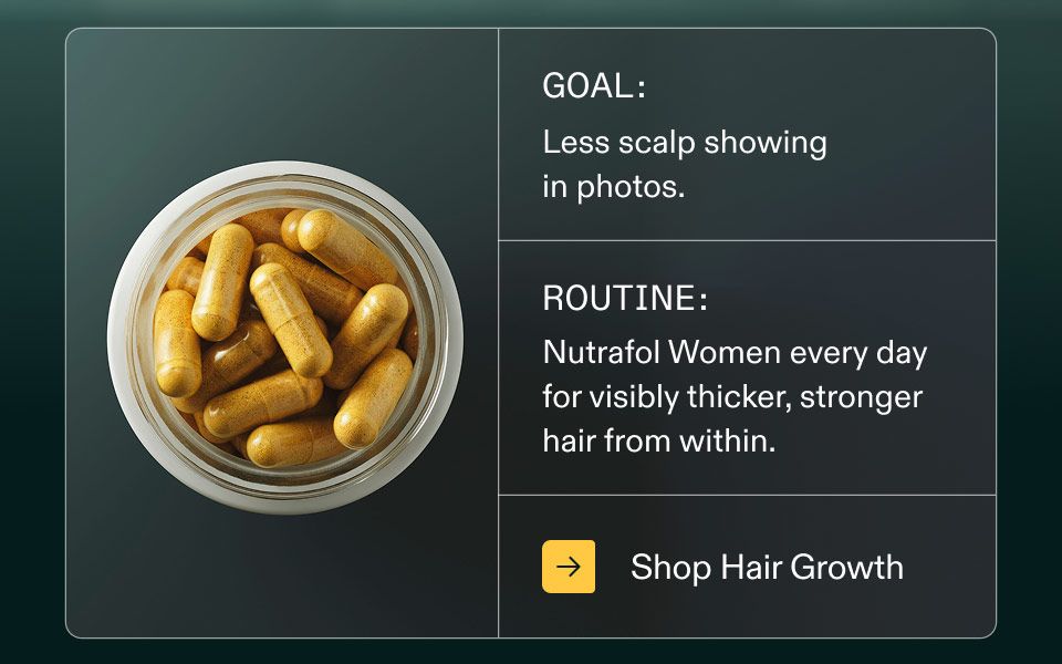Goal: Less scalp showing in photos. Routine: Nutrafol Women every day for visibly thicker, stronger hair from within. Shop Hair Growth.