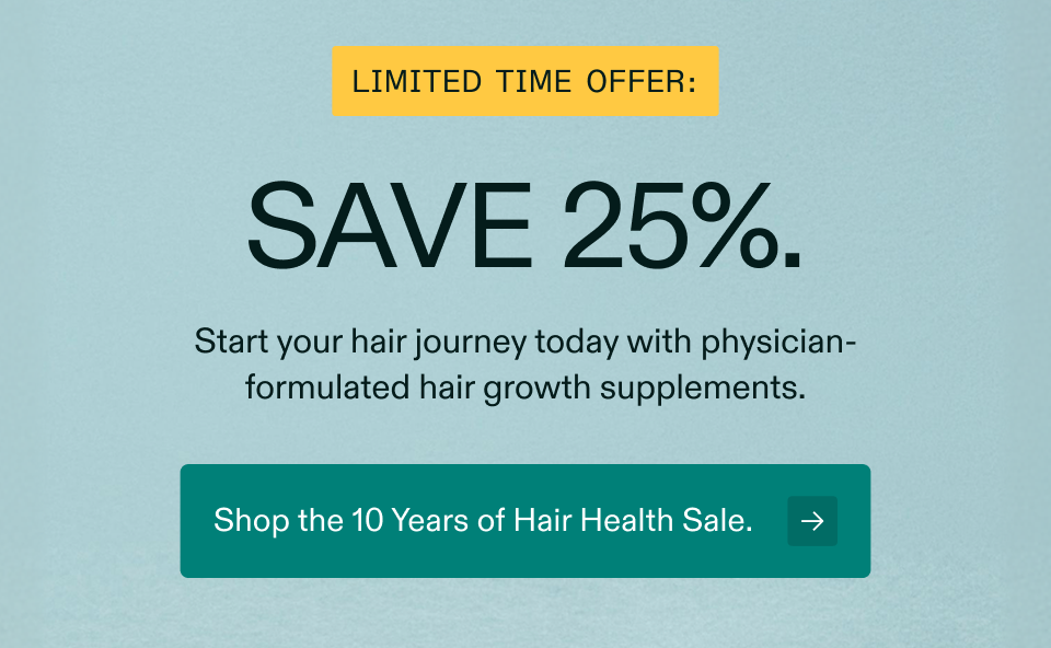 Limited time offer: Save 25%. Start your hair journey today with physician-formulated hair growth supplements. Shop the 10 Years of Hair Health Sale.