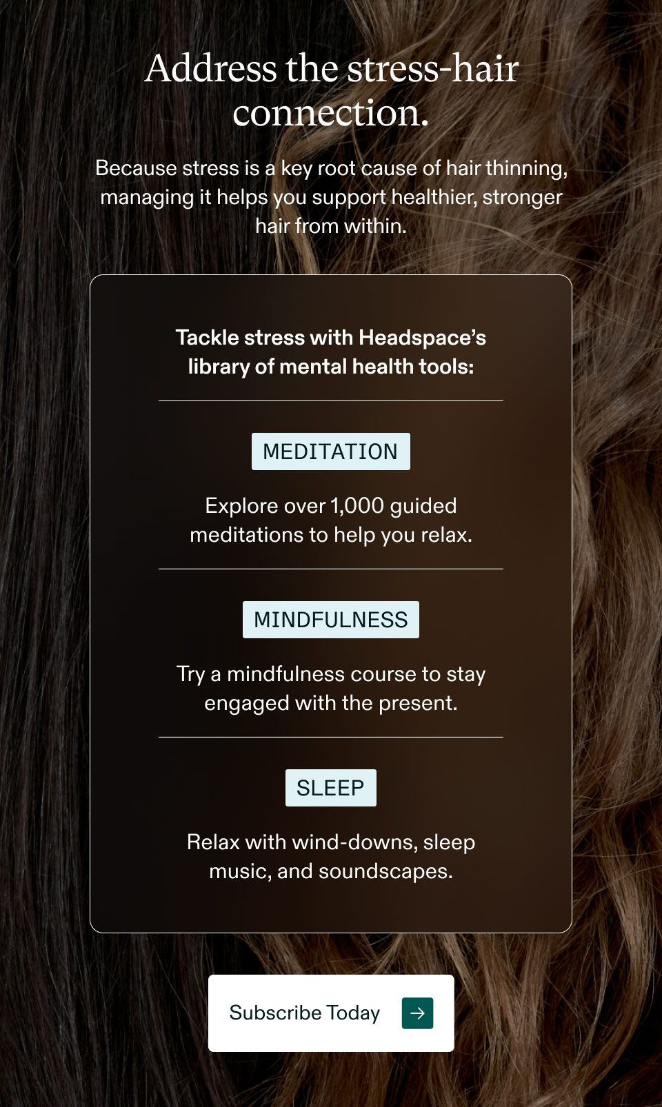 Address the stress-hair connection. Because stress is a key root cause of hair thinning, managing it helps you support healthier, stronger hair from within. Tackle stress with Headspace's library of mental health tools: Meditation. Explore over 1,000 guided meditations to help you relax. Mindfulness. Try a mindfulness course to stay engaged with the present. Sleep. Relax with wind-downs, sleep music, and soundscapes. Subscribe Today.