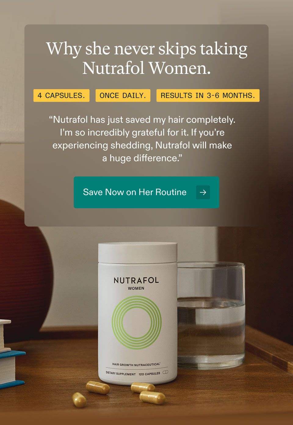 Why she never skips taking Nutrafol Women. 4 Capsules. Once Daily. Results In 3-6 Months.“Nutrafol has just saved my hair completely.I’m so incredibly grateful for it. If you’re experiencing shedding, Nutrafol will makea huge difference.” Save Now on Her Routine.