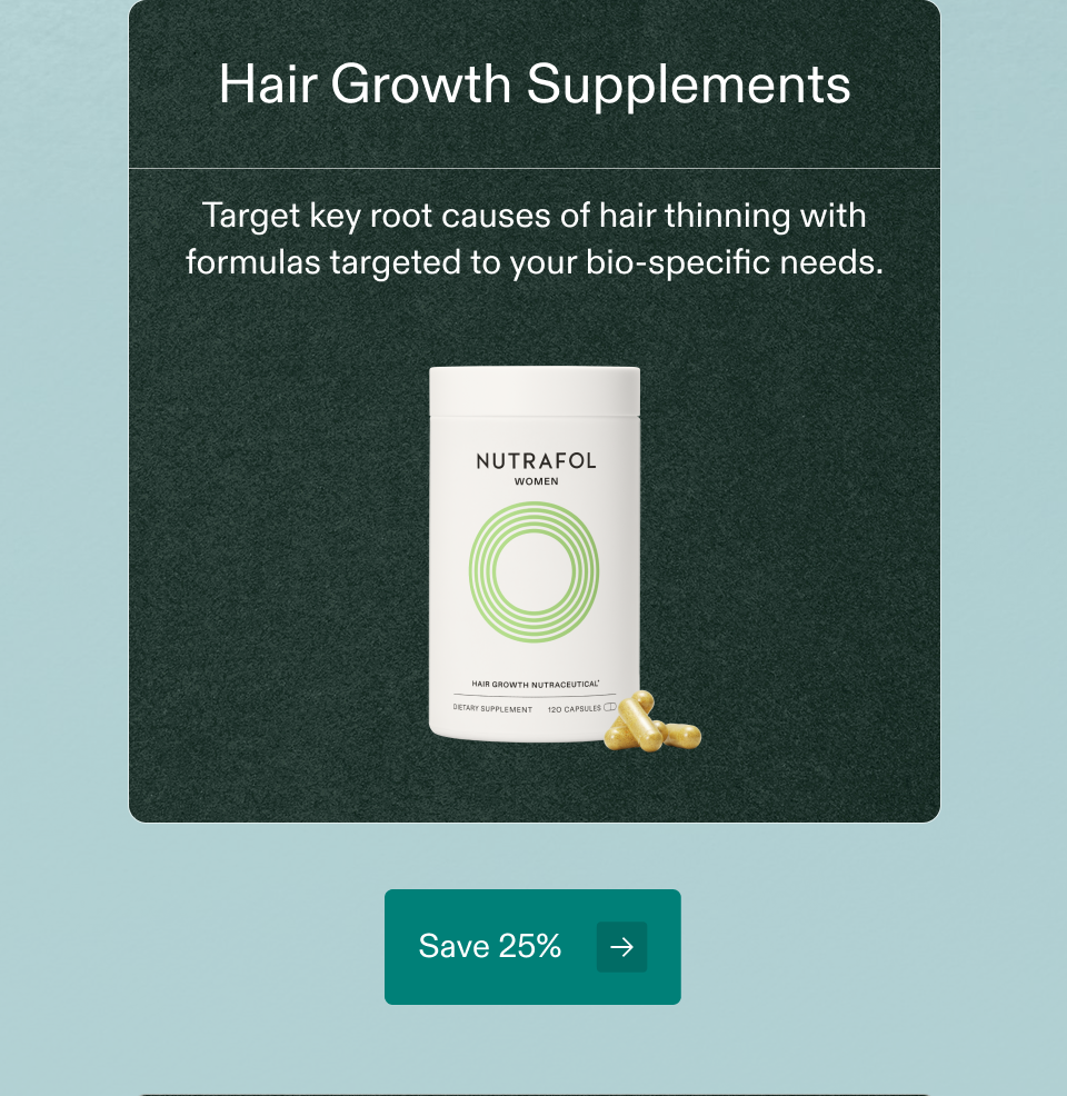 Hair Growth Supplements Target key root causes of hair thinning with formulas targeted to your bio-specific needs. Save 25% Hair Growth Supplements Target key root causes of hair thinning with formulas targeted to your bio-specific needs. Save 25%