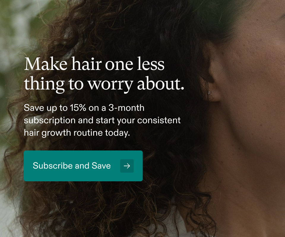Make hair one less thing to worry about. Save up to 15% on a 3-month subscription and start your consistent hair growth routine today. Subscribe and Save