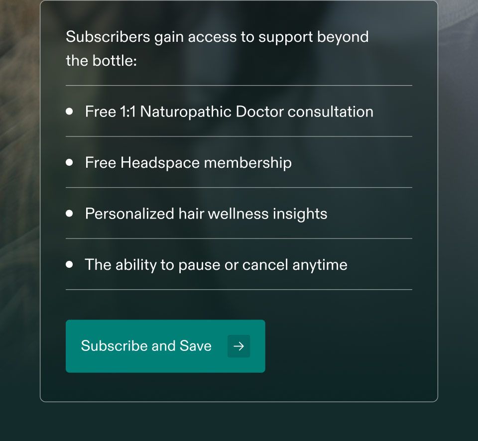 Subscribers gain access to support beyond fo the bottle: Free 1:1 Naturopathic Doctor consultation. Free Headspace membership. Personalized hair wellness insights. The ability to pause or cancel anytime. Subscribe and Save.