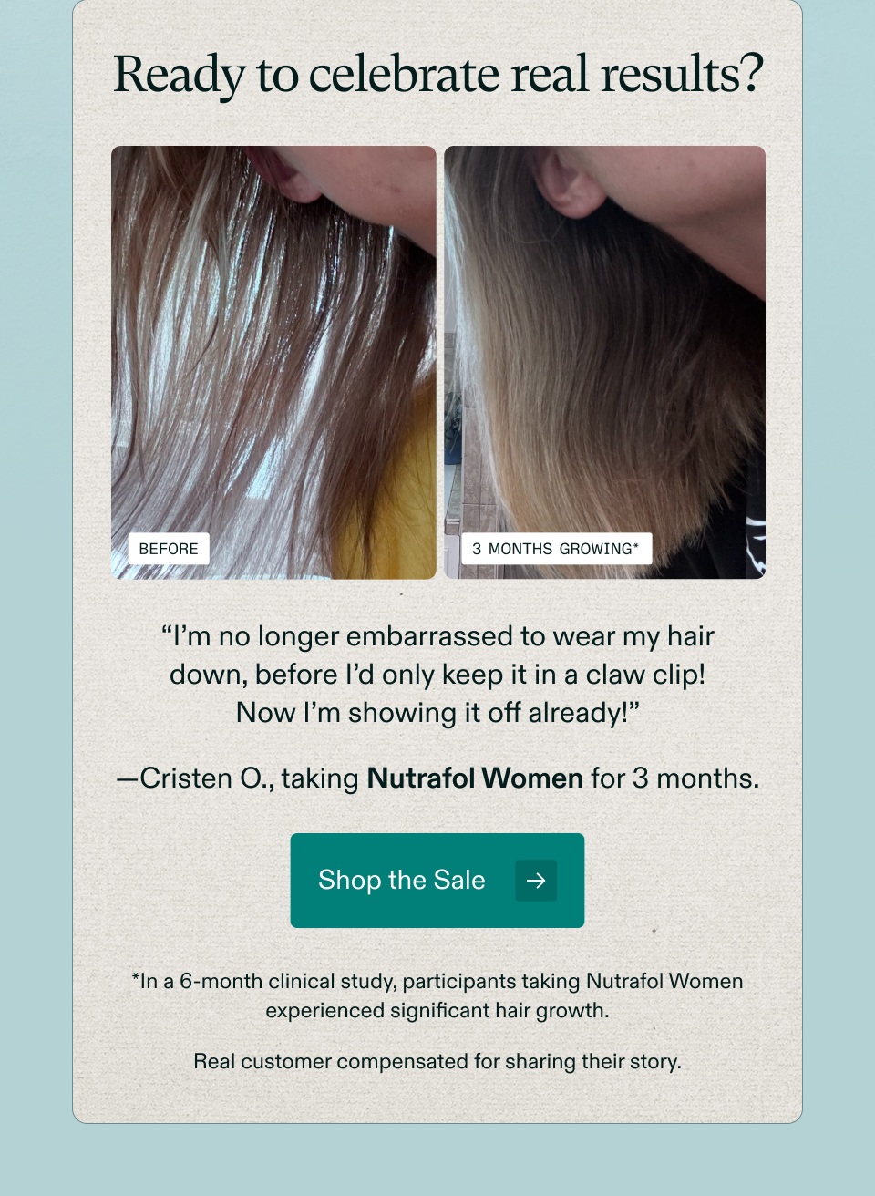 Ready to celebrate real results? Before 3 months growing* “I’m no longer embarrassed to wear my hair down, before I’d only keep it in a claw clip! Now I’m showing it off already!” —Cristen O., taking Nutrafol Women for 3 months. Shop the Sale *In a 6-month clinical study, participants taking Nutrafol Women experienced significant hair growth. Real customer compensated for sharing their story.