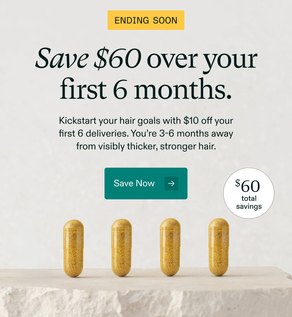 Ending Soon $60 total savings. Save $60 over your first 6 months. Kickstart your hair goals with $10 off your first 6 deliveries. You’re 3-6 months away from visibly thicker, stronger hair. Save Now.