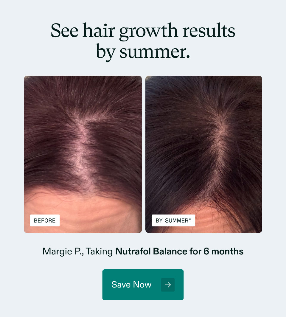 See hair growth results by summer. Margie P., Taking Nutrafol Balance for 6 months. Save Now.
