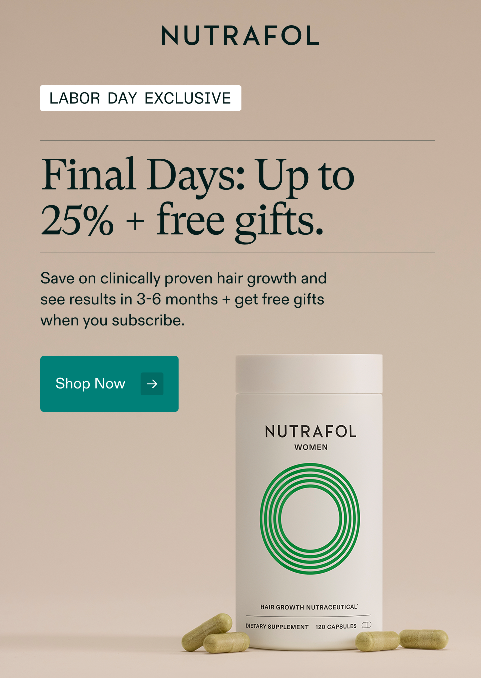 Final Days. Last chance for 25% off + free gifts. Save on your 3- or 6-month hair growth subscription and get a free Shampoo, Conditioner, and Hair Mask. Shop Now
