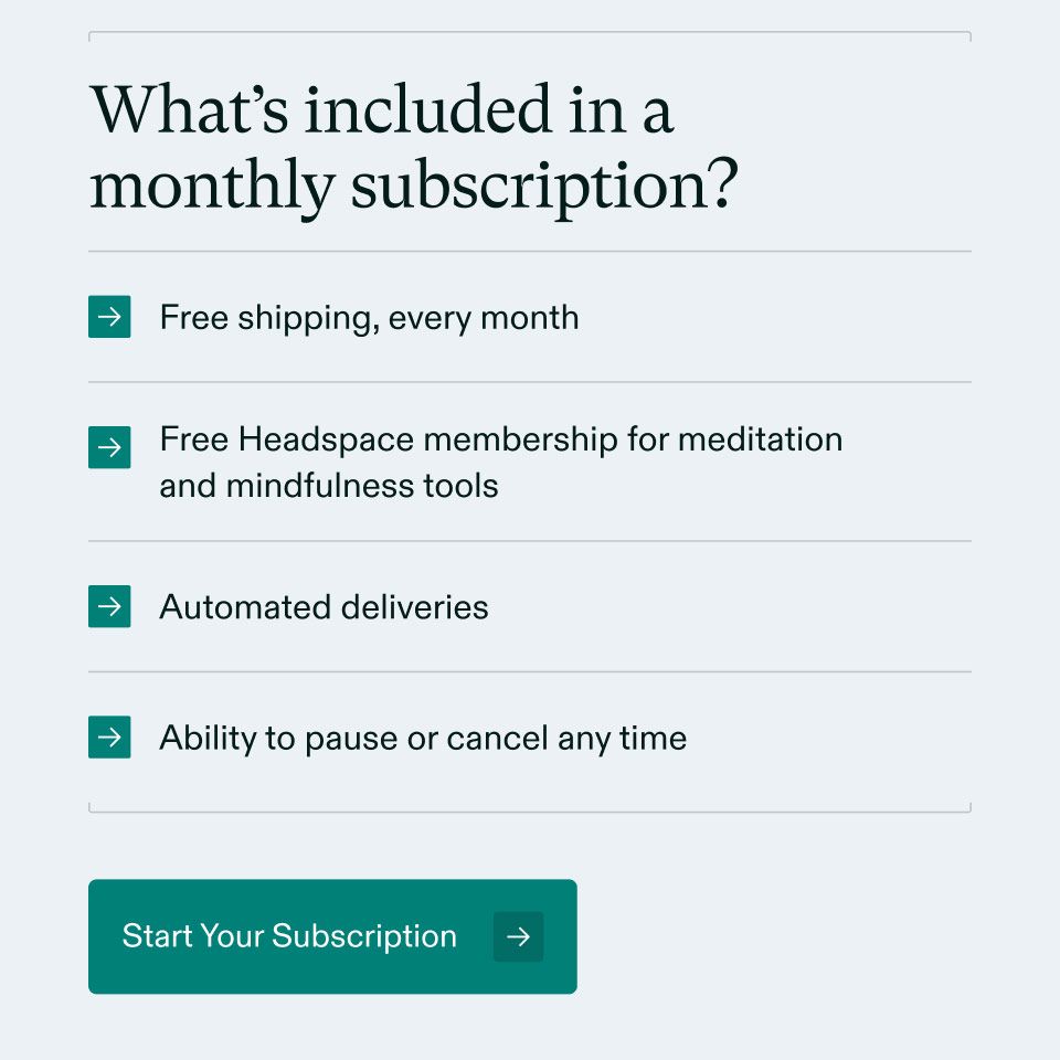 What's included in a monthly subscription? Free shipping, every month, Free Headspace membership for meditation and mindfulness tools, Automated deliveries and Ability to pause or cancel any time. Start Your Subscription