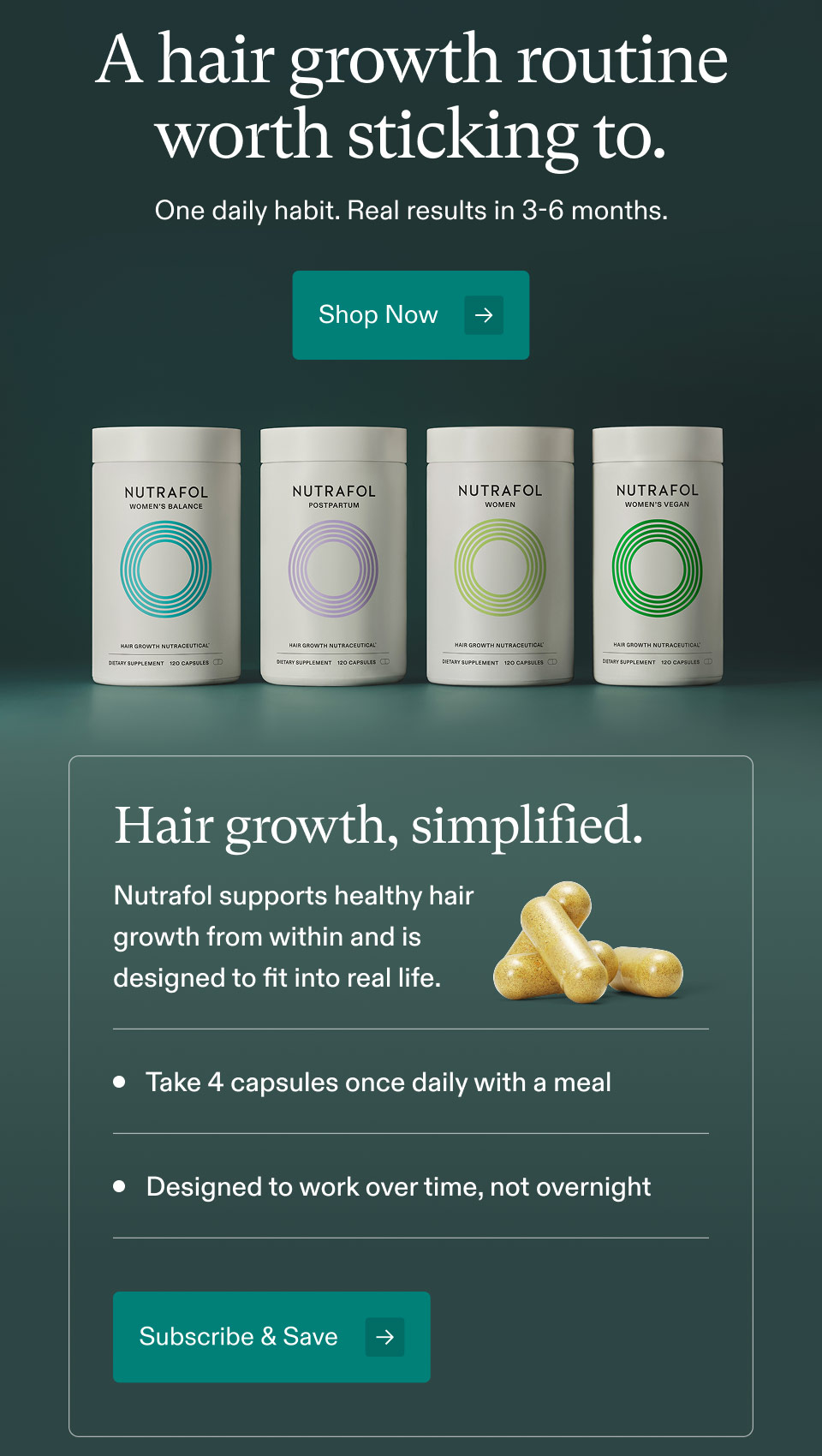 A hair growth routine worth sticking to. One daily habit. Real results in 3-6 months. Shop Now. Hair growth, simplified. Nutrafol supports healthy hair growth from within and is designed to fit into real life. • Take 4 capsules once daily with a meal. • Designed to work over time, not overnight. Subscribe & Save.