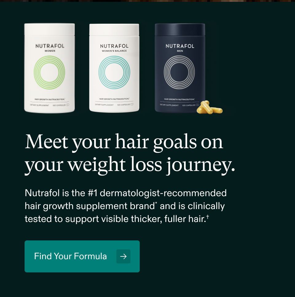 Meet your hair goals on your weight loss journey. Nutrafol is the #1 dermatologist-recommended hair growth supplement brand* and is clinically tested to support visible thicker, fuller hair.† Find Your Formula