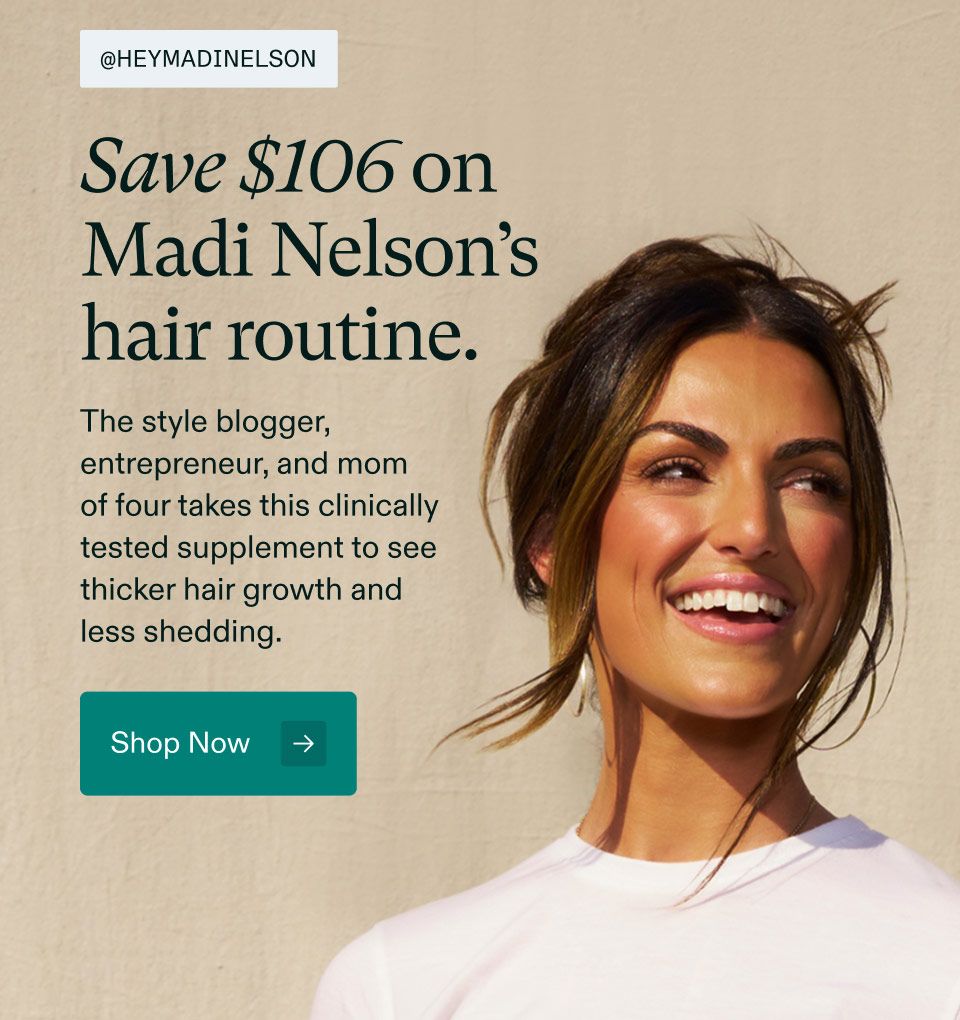 @heymadinelson Save $106 on Madi Nelson's hair routine. The style blogger, entrepreneur, and mom of four takes this clinically tested supplement to see thicker hair growth and reduced shedding. Shop Now.