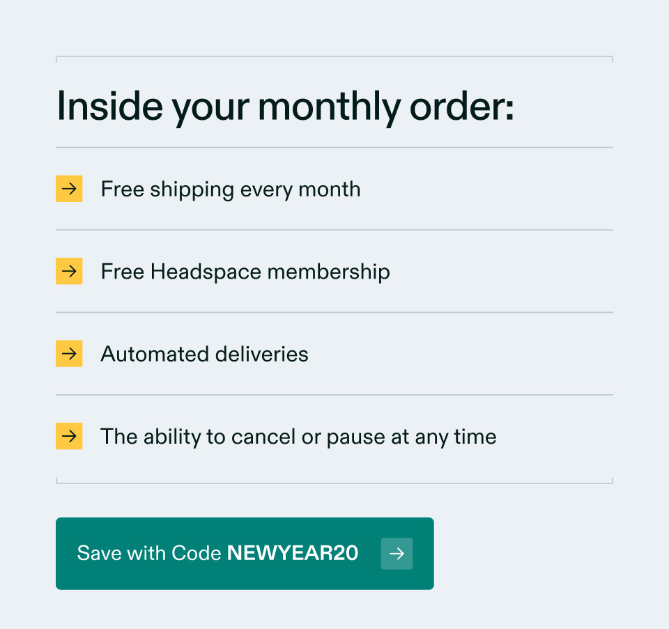 Inside your monthly order: Free shipping every month | Free Headspace membership | Automated deliveries | The ability to cancel or pause at any time. Save with Code NEWYEAR20.