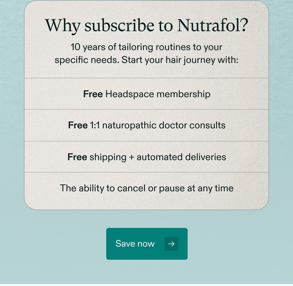 Why subscribe to Nutrafol? 10 years of tailoring routines to your specific needs. Start your hair journey with: Free Headspace membership. Free 1:1 naturopathic doctor consults. Free shipping + automated deliveries. The ability to cancel or pause at any time. Save now. 
