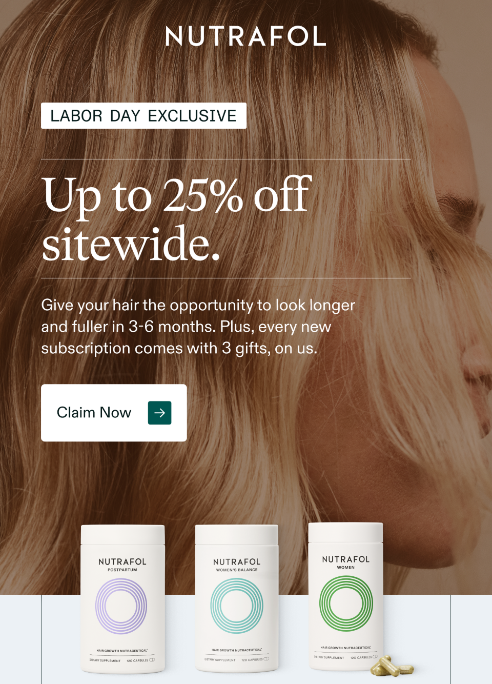 Labor Day Exclusive. Up to 25% off  sitewide. Give your hair the opportunity to look longer and fuller in 3-6 months. Plus, every new subscription comes with 3 gifts, on us. Claim Now