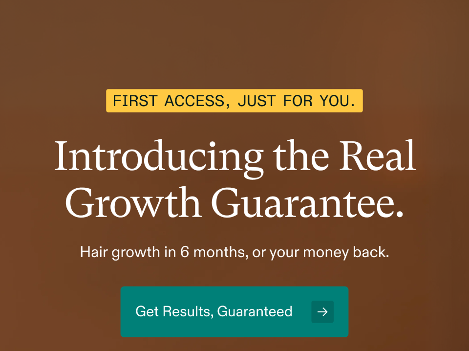 FIRST ACCESS, JUST FOR YOU. Introducing the Real Growth Guarantee. Hair growth in 6 months, or your money back. Get Results, Guaranteed FIRST ACCESS, JUST FOR YOU. Introducing the Real Growth Guarantee. Hair growth in 6 months, or your money back. Get Results, Guaranteed