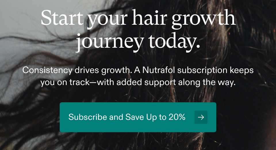 Start your hair growth journey today. Consistency drives growth. A Nutrafol subscription keeps you on track—with added support along the way. Subscribe and Save Up to 20% → Start your hair growth journey today. Consistency drives growth. A Nutrafol subscription keeps you on track—with added support along the way. Subscribe and Save Up to 20% →
