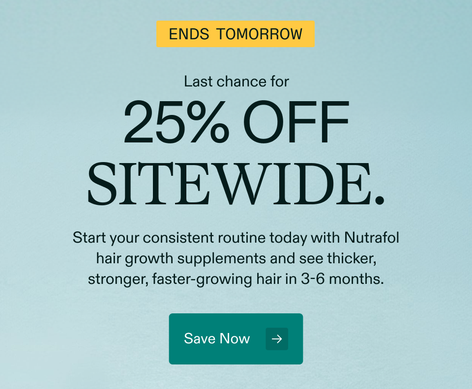 Ends tomorrow Last chance for 25% off sitewide. Start your consistent routine today with Nutrafol hair growth supplements and see thicker, stronger, faster-growing hair in 3-6 months. Save Now