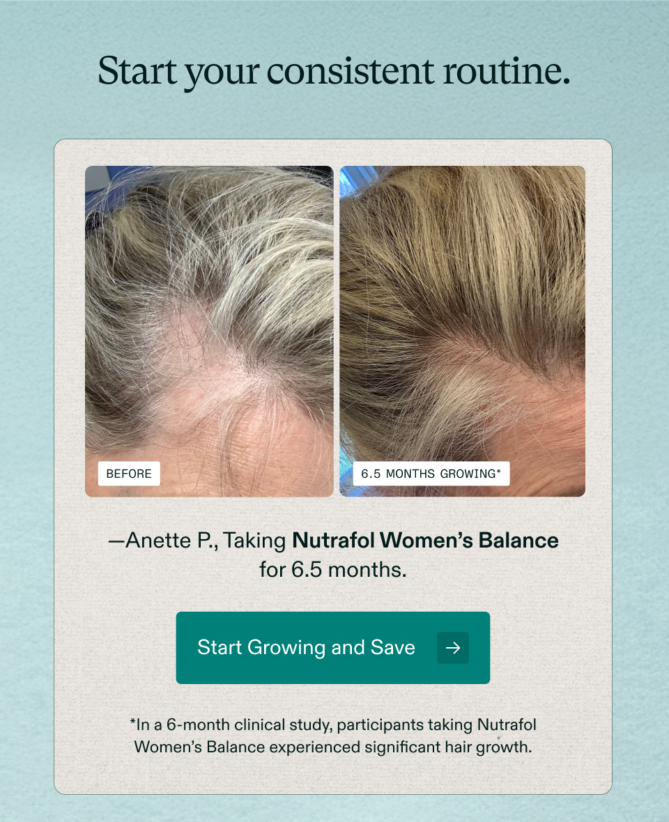 Start your consistent routine. Before 6.5 months growing* —Anette P., Taking Nutrafol Women’s Balance for 6.5 months. Start Growing and Save *In a 6-month clinical study, participants taking Nutrafol Women’s Balance experienced significant hair growth.