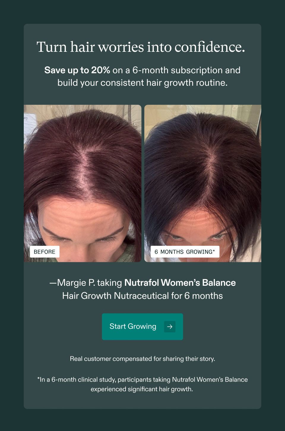 Turn hair worries into confidence. Save up to 20% on a 6-month subscription and build your consistent hair growth routine. Margie P. taking Nutrafol Women's Balance Hair Growth Nutraceutical for 6 months. Start Growing. Real customer compensated for sharing their story. In a 6-month clinical study, participants taking Nutrafol Women's Balance experienced significant hair growth.