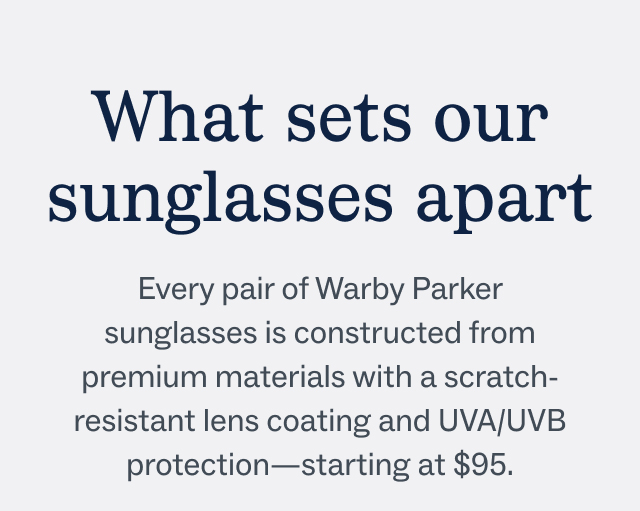 What sets our sunglasses apart - Every pair of Warby Parker sunglasses is constructed from premium materials with a scratch-resistant lens coating and UVA/UVB protection—starting at $95.