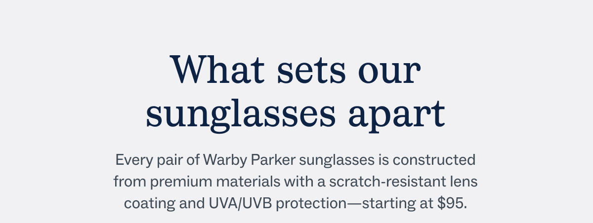 What sets our sunglasses apart - Every pair of Warby Parker sunglasses is constructed from premium materials with a scratch-resistant lens coating and UVA/UVB protection—starting at $95.