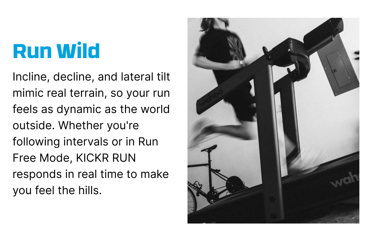 Run Wild | Incline, decline, and lateral tilt mimic real terrain, so your run feels as dynamic as the world outside. Whether you're following intervals or in Run Free Mode, KICKR RUN responds in real time to make you feel the hills.