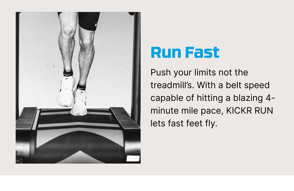 Run Fast | Push your limits not the treadmill’s. With a belt speed capable of hitting a blazing 4-minute mile pace, KICKR RUN lets fast feet fly.