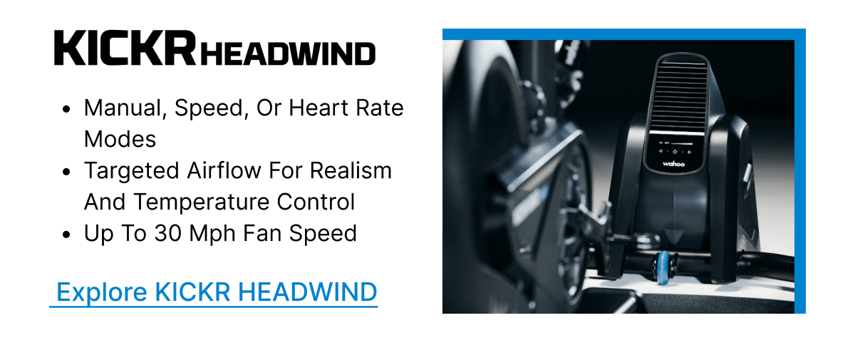 KICKR HEADWIND | • Manual, speed, or heart rate modes | • Targeted airflow for realism and temperature control | • Up to 30 mph fan speed | Explore KICKR HEADWIND