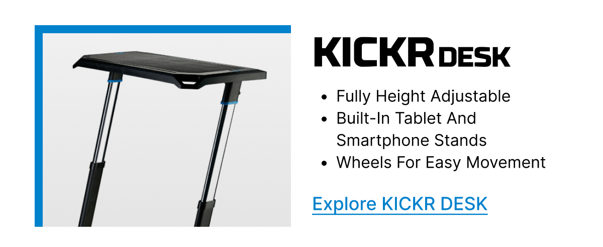 KICKR DESK | • Fully height adjustable | • Built-in tablet and smartphone stands | • Wheels for easy movement | Explore KICKR DESK