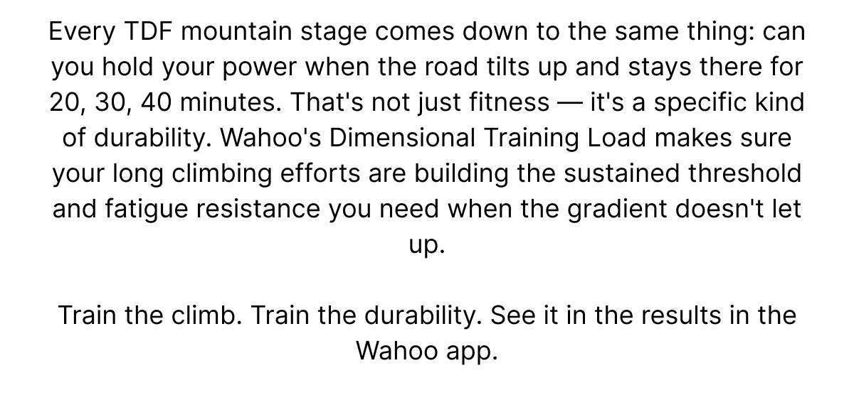 Every TDF mountain stage comes down to the same thing: can you hold your power when the road tilts up and stays there for 20, 30, 40 minutes. That's not just fitness — it's a specific kind of durability. Wahoo's Dimensional Training Load makes sure your long climbing efforts are building the sustained threshold and fatigue resistance you need when the gradient doesn't let up. | Train the climb. Train the durability. See it in the results in the Wahoo app.