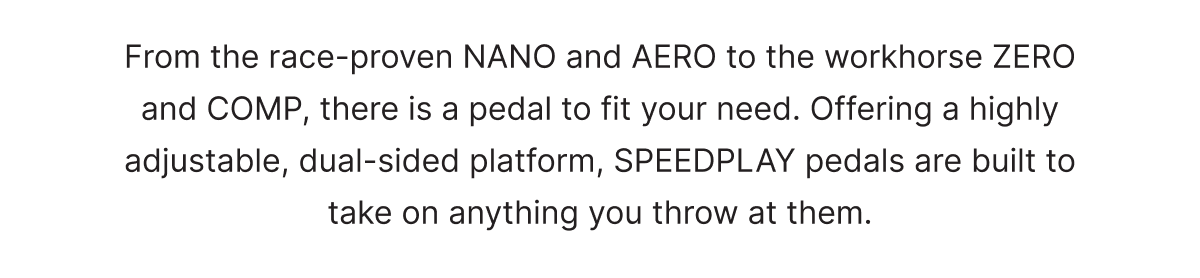 From the race-proven NANO and AERO to the workhorse ZERO and COMP, there is a pedal to fit your need. Offering a highly adjustable, dual-sided platform, SPEEDPLAY pedals are built to take on anything you throw at them.