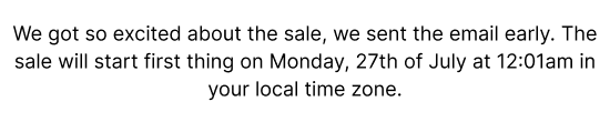 We got so excited about the sale we sent the email early. The sale will start first thing on Monday, 27th of July at 12:01am