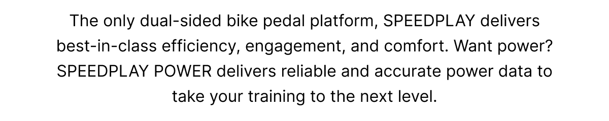 The only dual-sided bike pedal platform, SPEEDPLAY delivers best-in-class efficiency, engagement, and comfort. Want power? SPEEDPLAY POWER delivers reliable and accurate power data to take your training to the next level.