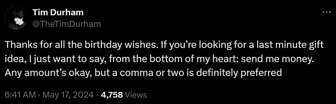 Thanks for all the birthday wishes. If you’re looking for a last minute gift idea, I just want to say, from the bottom of my heart: send me money. Any amount’s okay, but a comma or two is definitely preferred