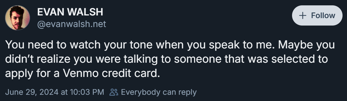 You need to watch your tone when you speak to me. Maybe you didn’t realize you were talking to someone that was selected to apply for a Venmo credit card.