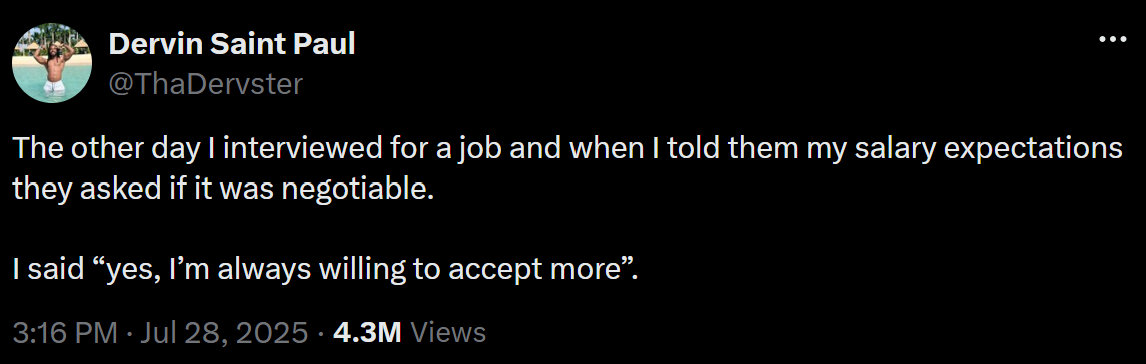 The other day I interviewed for a job and when I told them my salary expectations they asked if it was negotiable. I said “yes, I’m always willing to accept more”.