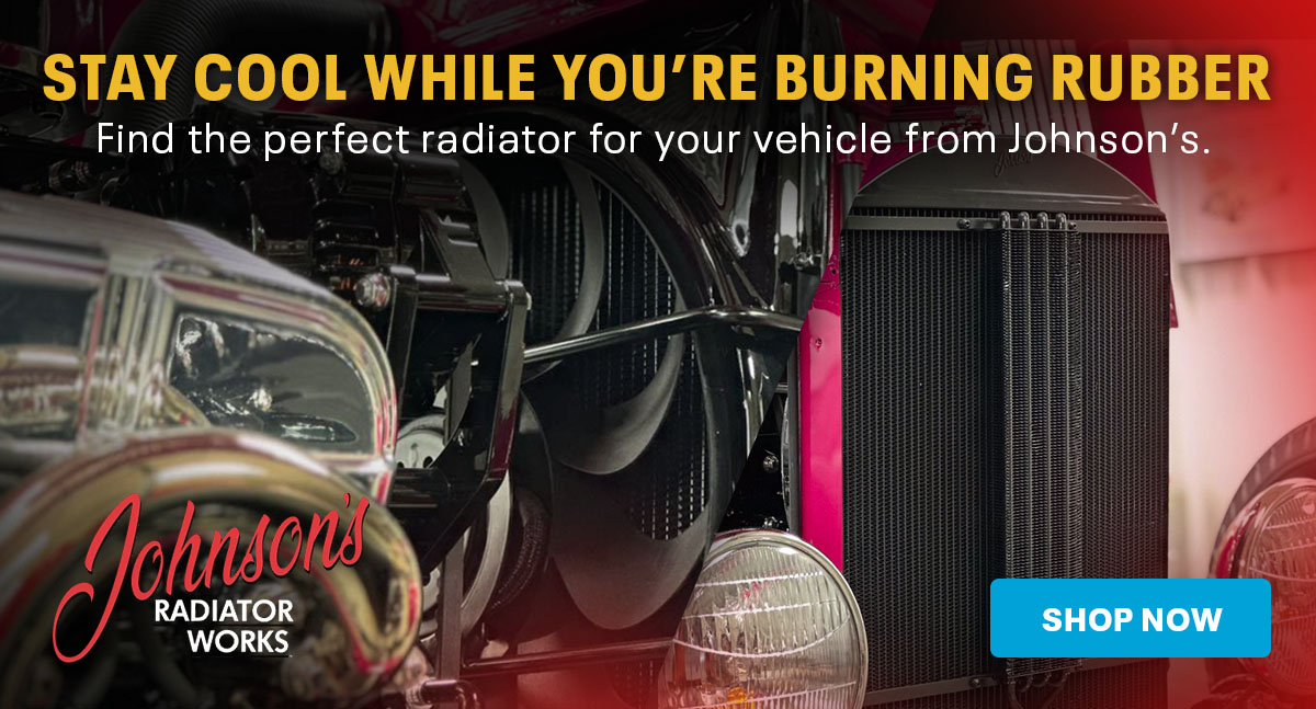 Stay Cool While You're Burning Rubber. Find the perfect radiator for your vehicle from Johnson's. | Shop Now