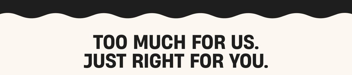 Too much for us, Just right for you.